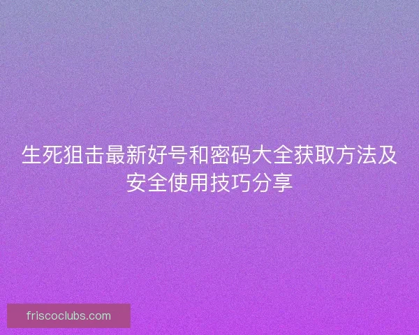 生死狙击最新好号和密码大全获取方法及安全使用技巧分享