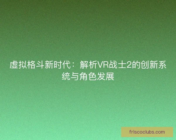 虚拟格斗新时代：解析VR战士2的创新系统与角色发展