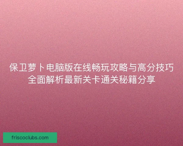 保卫萝卜电脑版在线畅玩攻略与高分技巧全面解析最新关卡通关秘籍分享