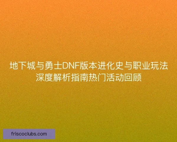 地下城与勇士DNF版本进化史与职业玩法深度解析指南热门活动回顾