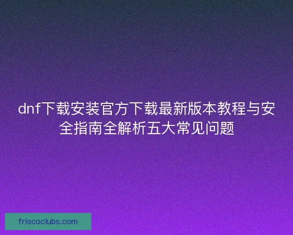 dnf下载安装官方下载最新版本教程与安全指南全解析五大常见问题