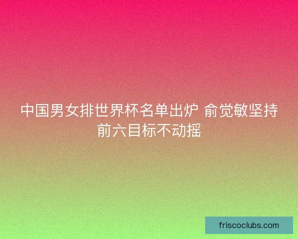 中国男女排世界杯名单出炉 俞觉敏坚持前六目标不动摇