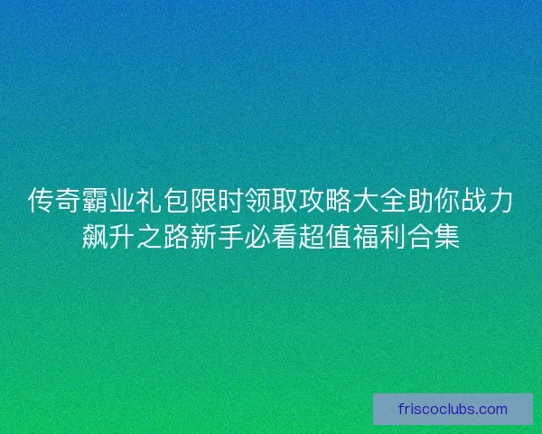 传奇霸业礼包限时领取攻略大全助你战力飙升之路新手必看超值福利合集