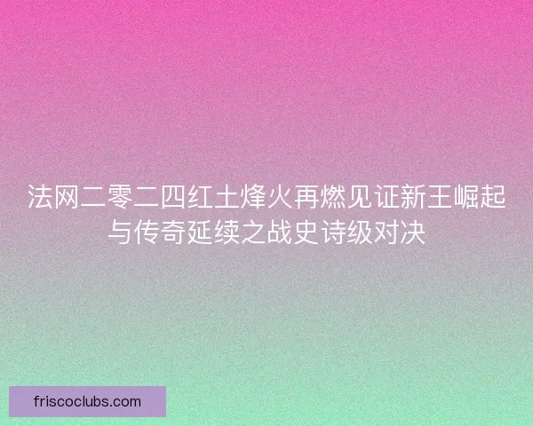 法网二零二四红土烽火再燃见证新王崛起与传奇延续之战史诗级对决