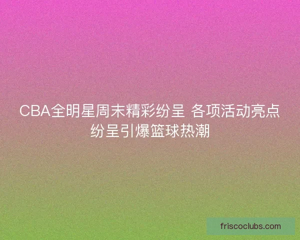 CBA全明星周末精彩纷呈 各项活动亮点纷呈引爆篮球热潮