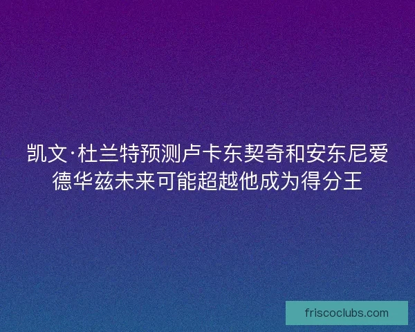 凯文·杜兰特预测卢卡东契奇和安东尼爱德华兹未来可能超越他成为得分王