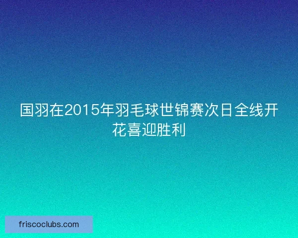 国羽在2015年羽毛球世锦赛次日全线开花喜迎胜利