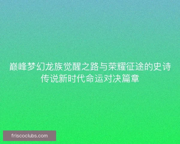 巅峰梦幻龙族觉醒之路与荣耀征途的史诗传说新时代命运对决篇章