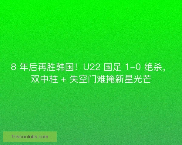 8 年后再胜韩国！U22 国足 1-0 绝杀，双中柱 + 失空门难掩新星光芒