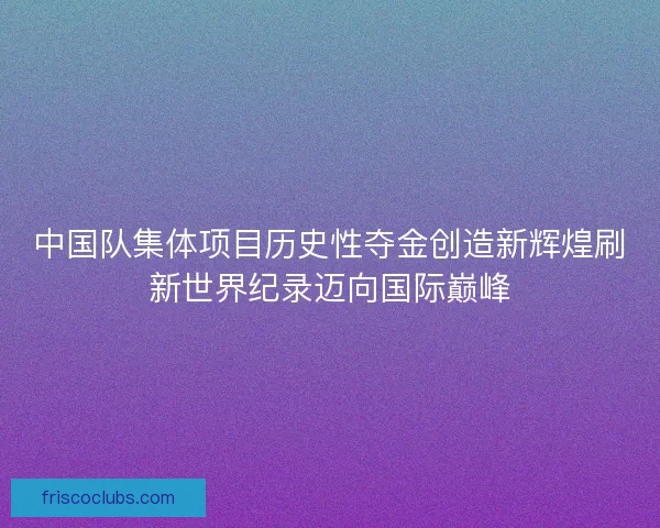 中国队集体项目历史性夺金创造新辉煌刷新世界纪录迈向国际巅峰