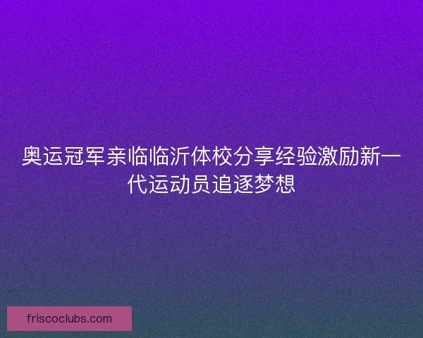 奥运冠军亲临临沂体校分享经验激励新一代运动员追逐梦想