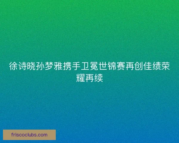 徐诗晓孙梦雅携手卫冕世锦赛再创佳绩荣耀再续