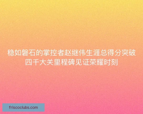 稳如磐石的掌控者赵继伟生涯总得分突破四千大关里程碑见证荣耀时刻
