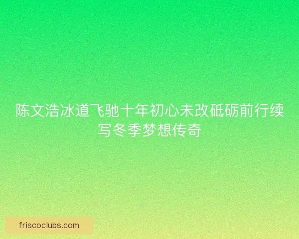 陈文浩冰道飞驰十年初心未改砥砺前行续写冬季梦想传奇