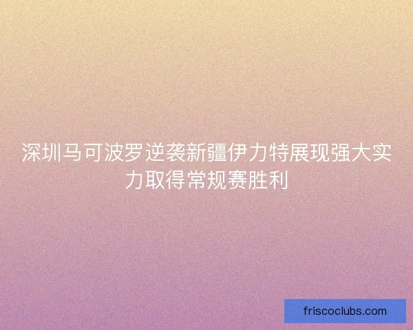 深圳马可波罗逆袭新疆伊力特展现强大实力取得常规赛胜利