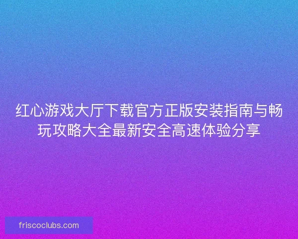 红心游戏大厅下载官方正版安装指南与畅玩攻略大全最新安全高速体验分享