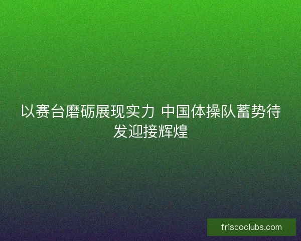 以赛台磨砺展现实力 中国体操队蓄势待发迎接辉煌