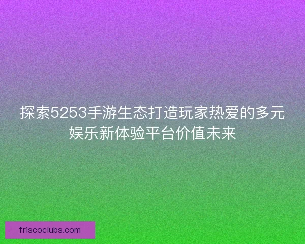 探索5253手游生态打造玩家热爱的多元娱乐新体验平台价值未来