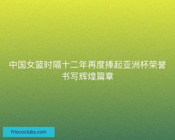 中国女篮时隔十二年再度捧起亚洲杯荣誉书写辉煌篇章