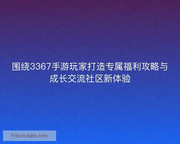 围绕3367手游玩家打造专属福利攻略与成长交流社区新体验