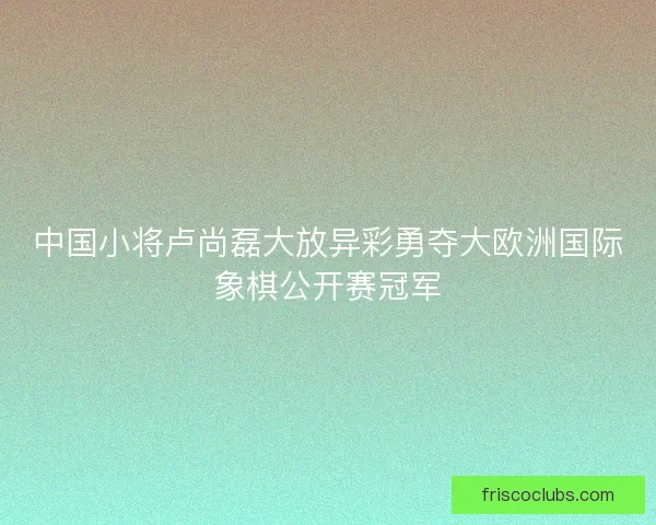 中国小将卢尚磊大放异彩勇夺大欧洲国际象棋公开赛冠军