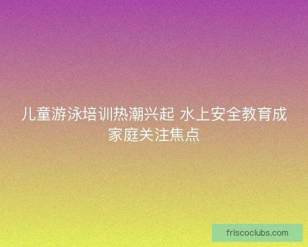 儿童游泳培训热潮兴起 水上安全教育成家庭关注焦点