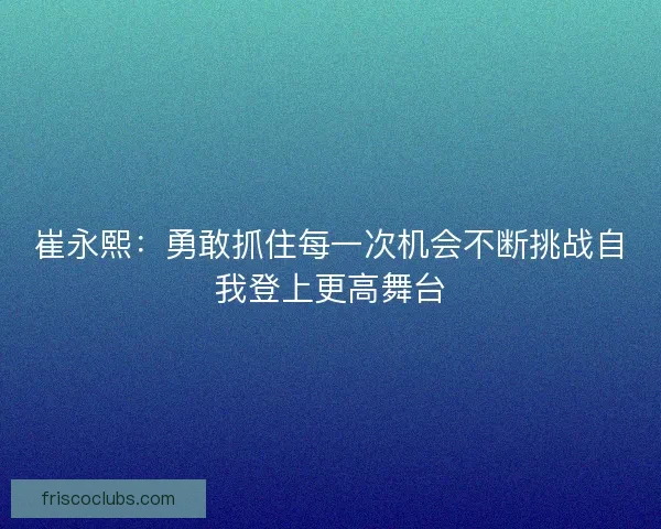 崔永熙：勇敢抓住每一次机会不断挑战自我登上更高舞台