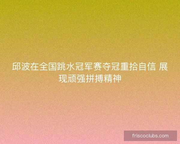邱波在全国跳水冠军赛夺冠重拾自信 展现顽强拼搏精神