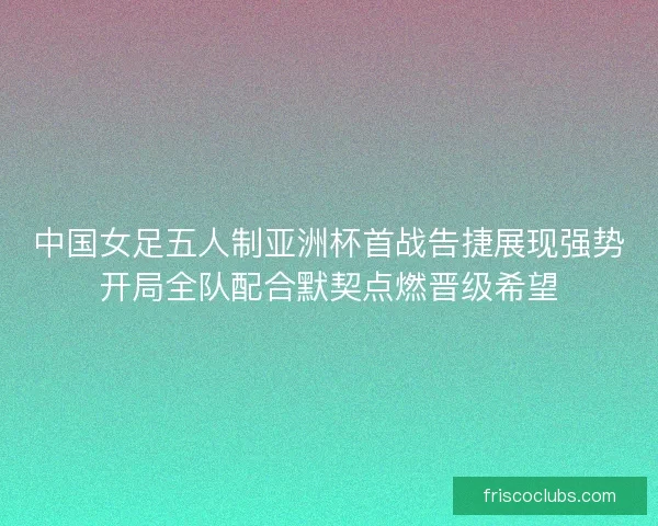 中国女足五人制亚洲杯首战告捷展现强势开局全队配合默契点燃晋级希望