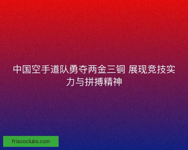 中国空手道队勇夺两金三铜 展现竞技实力与拼搏精神
