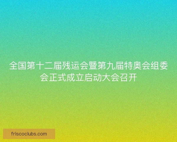 全国第十二届残运会暨第九届特奥会组委会正式成立启动大会召开