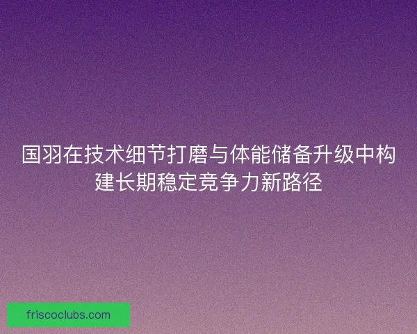 国羽在技术细节打磨与体能储备升级中构建长期稳定竞争力新路径