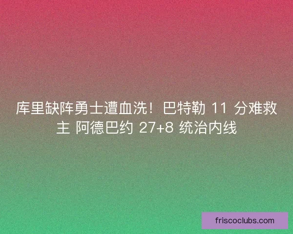 库里缺阵勇士遭血洗！巴特勒 11 分难救主 阿德巴约 27+8 统治内线