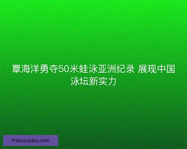 覃海洋勇夺50米蛙泳亚洲纪录 展现中国泳坛新实力