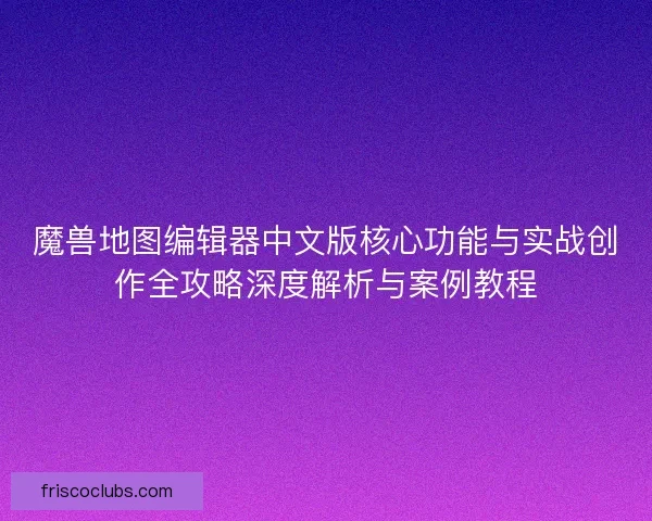 魔兽地图编辑器中文版核心功能与实战创作全攻略深度解析与案例教程