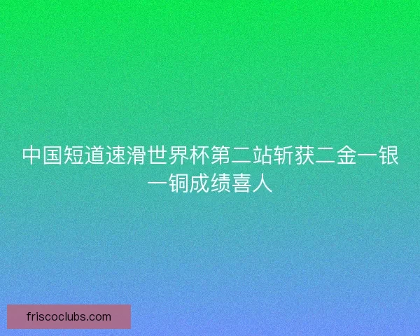 中国短道速滑世界杯第二站斩获二金一银一铜成绩喜人