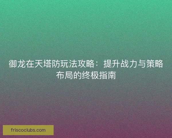 御龙在天塔防玩法攻略：提升战力与策略布局的终极指南
