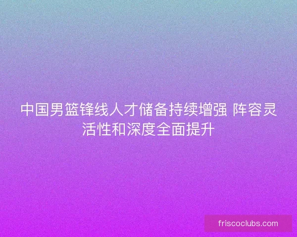中国男篮锋线人才储备持续增强 阵容灵活性和深度全面提升