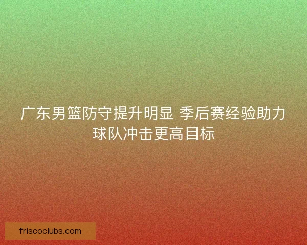 广东男篮防守提升明显 季后赛经验助力球队冲击更高目标