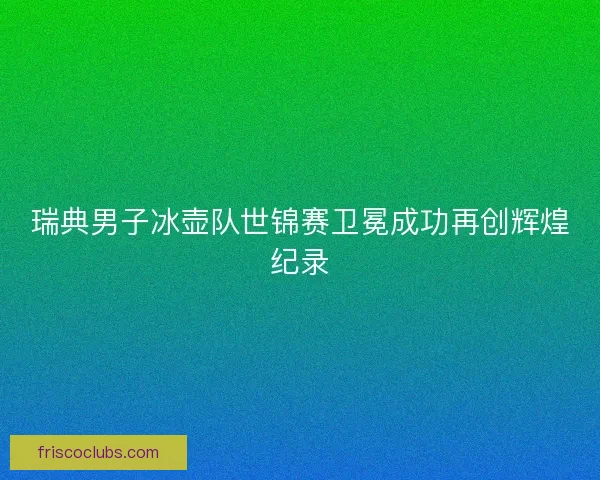 瑞典男子冰壶队世锦赛卫冕成功再创辉煌纪录